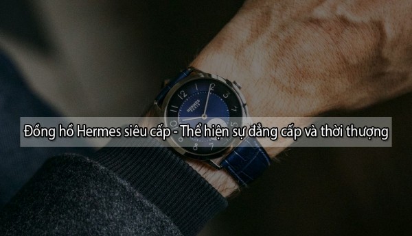 99+ mẫu đồng hồ Hermes siêu cấp – Thể hiện sự đẳng cấp và thời thượng